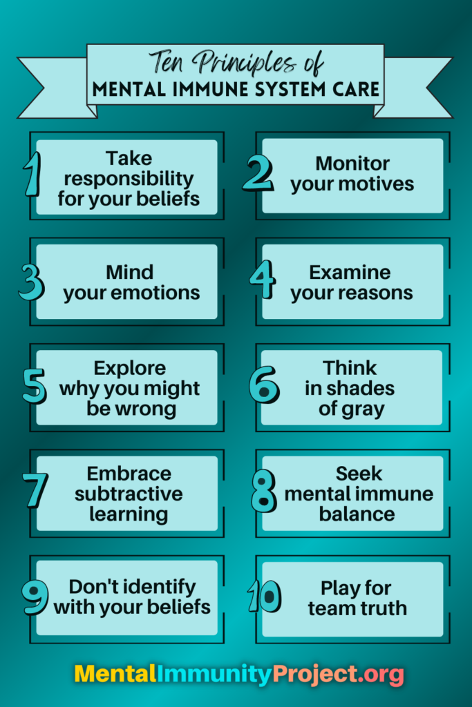 Ten principles of mental immune system care Principle 1: Take responsibility for your beliefs Principle 2: Monitor your motives Principle 3: Mind your emotions Principle 4: Examine your reasons Principle 5: Explore why you might be wrong Principle 6: Think in shades of gray Principle 7: Embrace subtractive learning Principle 8: Seek mental immune system balance Principle 9: Don't identify with your beliefs Principle 10: Play for team truth Mentalimmunityproject.org