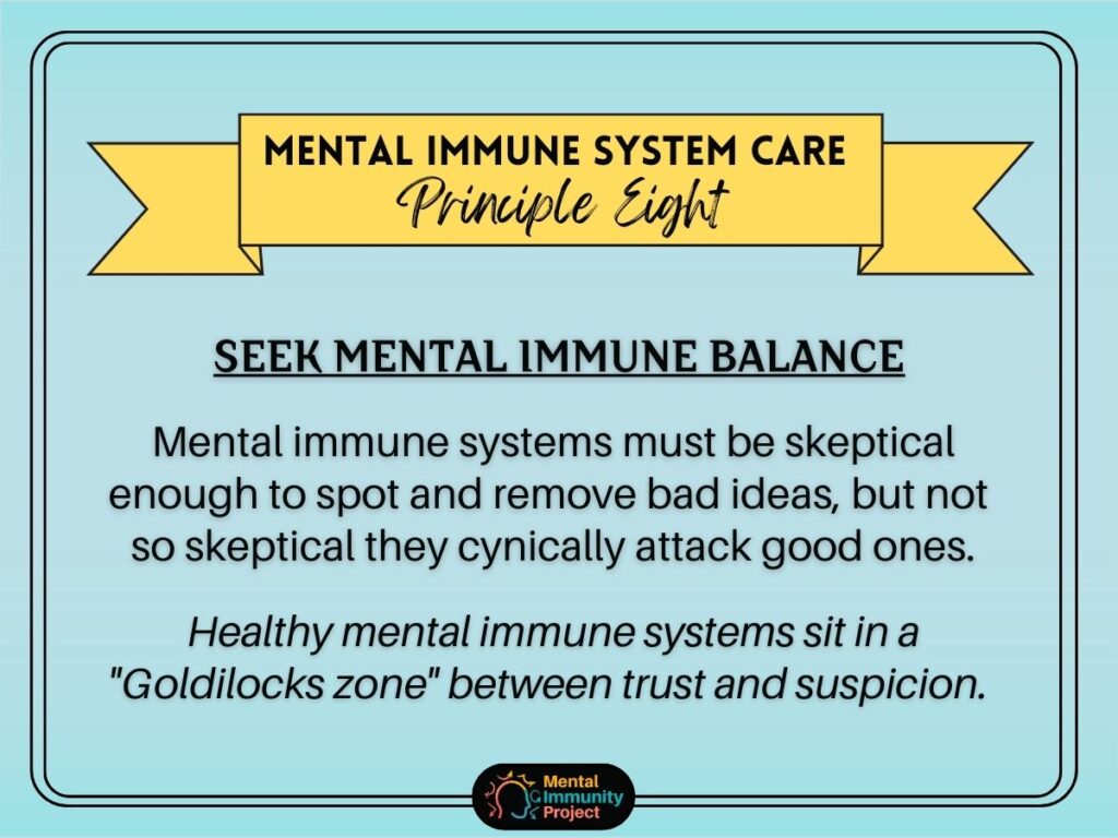 Mental immune system care principle eight: Seek mental immune balance Mental immune systems must be skeptical enough to spot and remove bad ideas, but not so skeptical that they cynically attack good ones. Healthy mental immune systems sit in a "Goldilocks zone" between trust and suspicion.