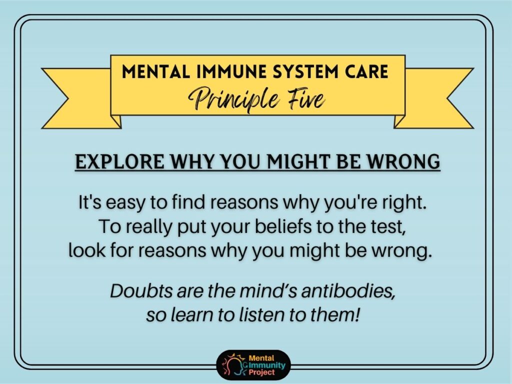 Mental immune system care principle five: Explore why you might be wrong. It's easy to find reasons why you're right. To really put your beliefs to the test, look for reasons why you might be wrong. Doubts are the mind's antibodies, so learn to listen to them!