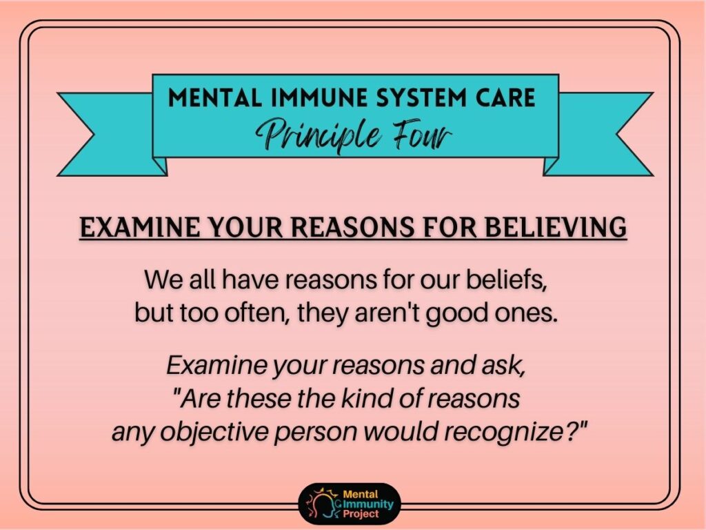 Mental immune system care principle four: Examine your reasons for believing. We all have reasons for our beliefs, but too often, they aren't good ones. Examine your reasons and ask, "Are these the kinds of reasons any objective person would recognize?"