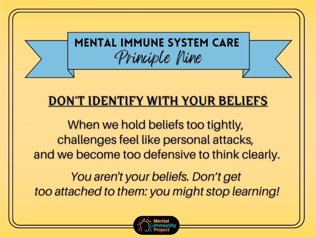 Mental immune system care principle nine: Don't identify with your beliefs When we hold beliefs too tightly, challenges feel like personal attacks, and we become too defensive to think clearly. You aren't your beliefs. Don't get too attached to them: you might stop learning!