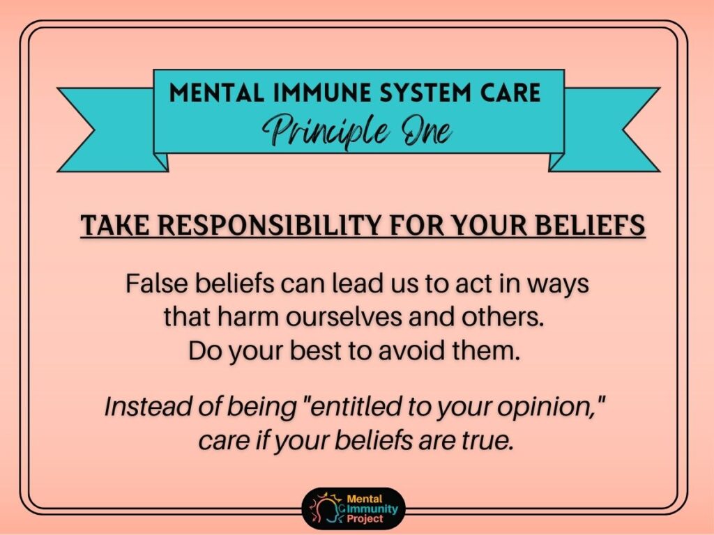 Mental immune system care principle one: Take responsibility for your beliefs. False beliefs can lead us to act in ways that harm ourselves and others. Do your best to avoid them. Instead of being "entitled to your opinion," care if your beliefs are true.