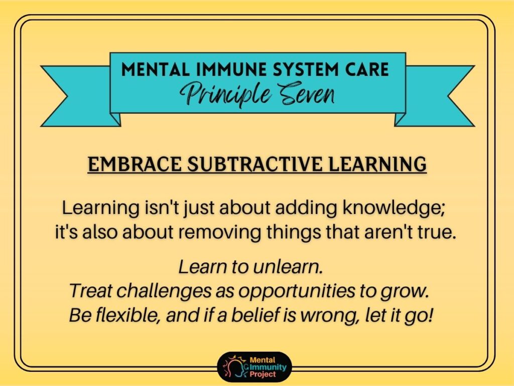 Mental immune system care principle seven: Embrace subtractive learning. Learning isn't just about removing things that aren't true. Learn to unlearn. Treat challenges as opportunities to grow. Be flexible, and if a belief is wrong, let it go!
