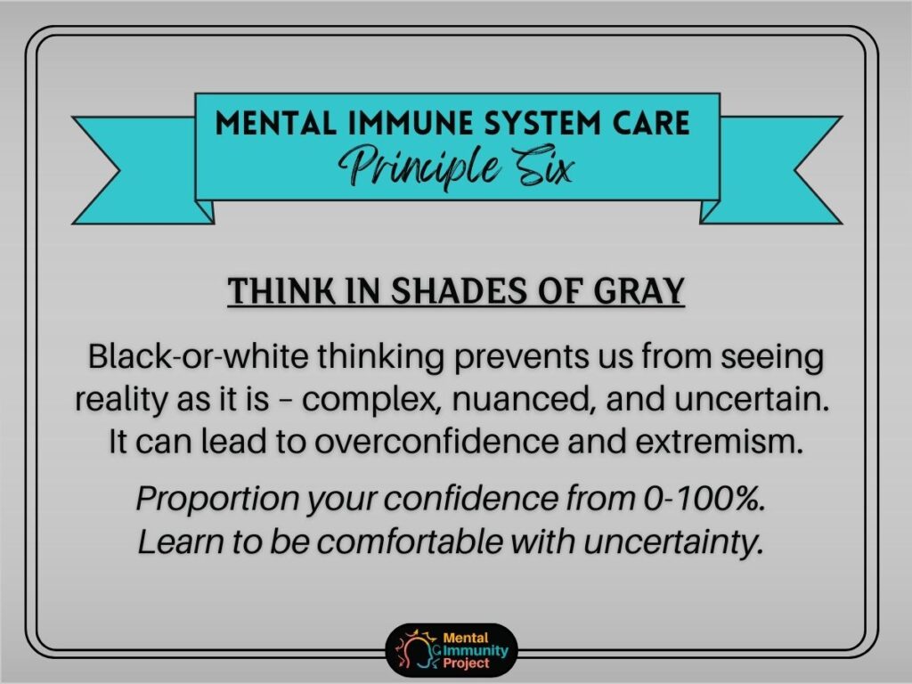 Mental immune system care principle six: Think in shades of gray Black-or-white thinking prevents us from seeing reality as it is -- complex, nuanced, and uncertain. It can lead to overconfidence and extremism. Proportion your confidence from 0-100%. Learn to be comfortable with uncertainty.