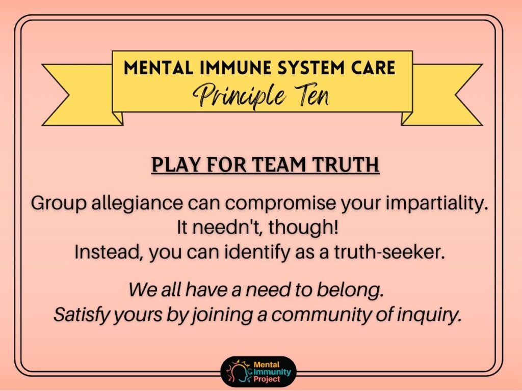 Mental immune system care principle ten: play for team truth Group allegiance can compromise your impartiality. It needn't though! Instead, you can identify as a truth-seeker. We all have a need to belong. Satisfy yours by joining a community of inquiry.