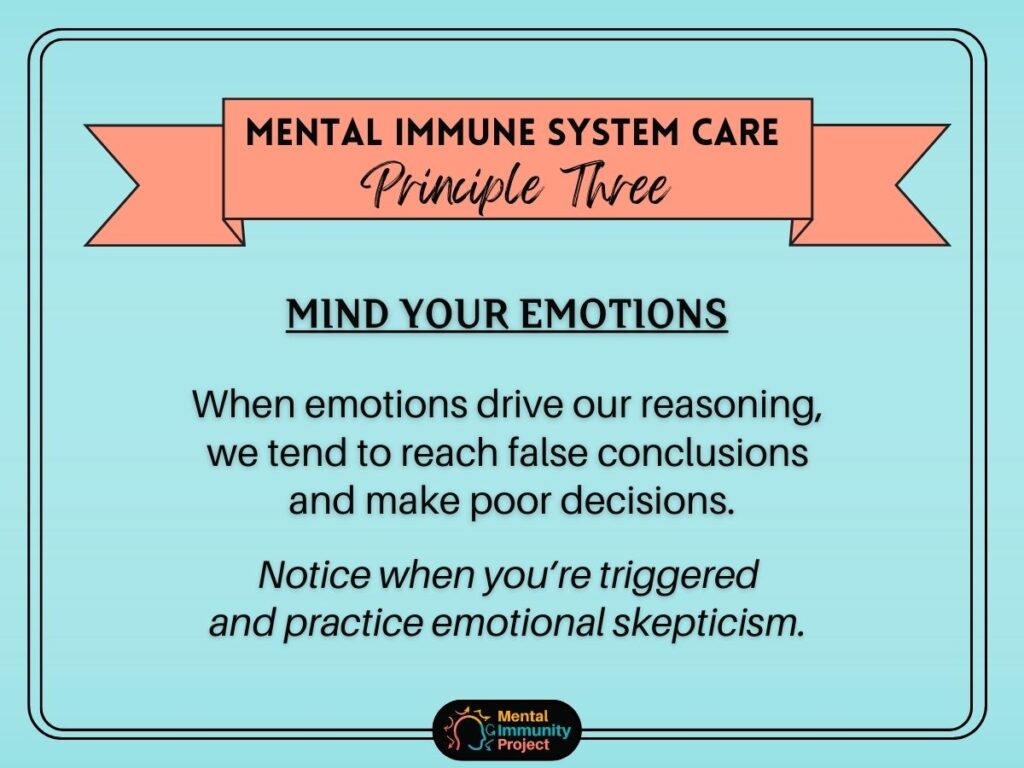 Mental immune system care principle three: Mind your emotions. When emotions drive our reasoning, we tend to reach false conclusions and make poor decisions. Notice when you're triggered and practice emotional skepticism.