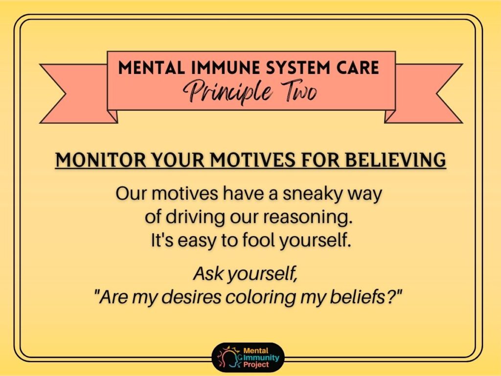 Mental immune system care principle two: Monitor your motives for believing. Our motives have a sneaky way of driving our reasoning. It's easy to fool yourself. Ask yourself, "are my desires coloring my beliefs?"