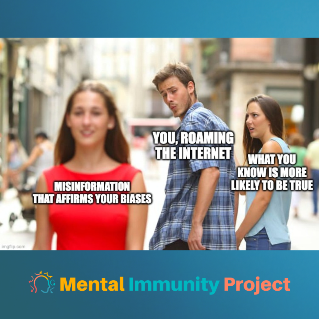 Distracted boyfriend meme
Distracted Boyfriend: You, roaming the internet
Jealous Girlfriend: What you know is more likely to be true
Attractive Woman: misinformation that affirms your biases
Mental Immunity Project