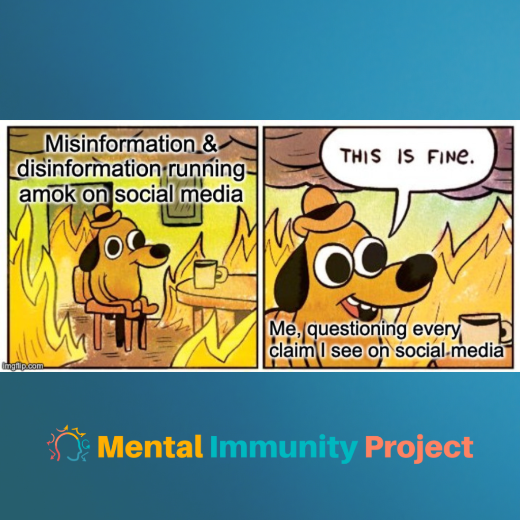 This is fine meme
[Left panel, dog in house fire at table with coffee] Misinformation & disinformation running amok on social media
[Right panel, close up of dog "This is fine."] Me, questioning every claim I see on social media
Mental Immunity Project