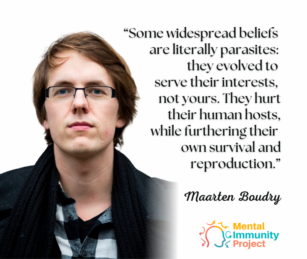"Some widespread beliefs are literally parasites: they evolved to serve their interests, not yours. They hurt their human hosts, while furthering their own survival and reproduction."
Maarten Boudry