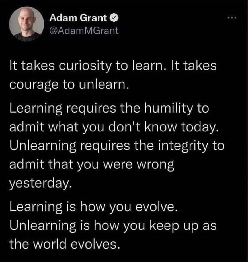 [X (twitter) screenshot]
Adam Grant
@AdamMGrant

It takes curiosity to learn. It takes courage to unlearn.
Learning requires the humility to admit what you don't know today. Unlearning requires the integrity to admit that you were wrong yesterday.
Learning is how you evolve. Unlearning is how you keep up as the world evolves.