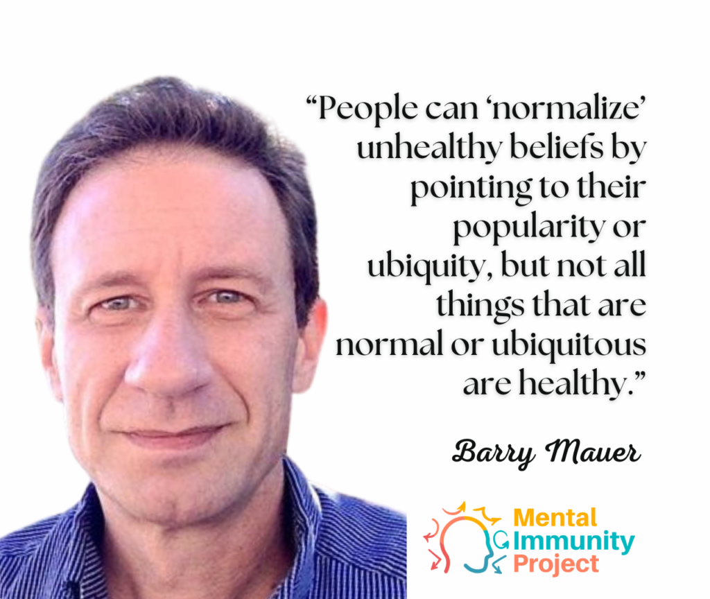 "People can 'normalize' unhealthy beliefs by pointing to their popularity or ubiquity, but not all things that are normal or ubiquitous are healthy."
Barry Mauer