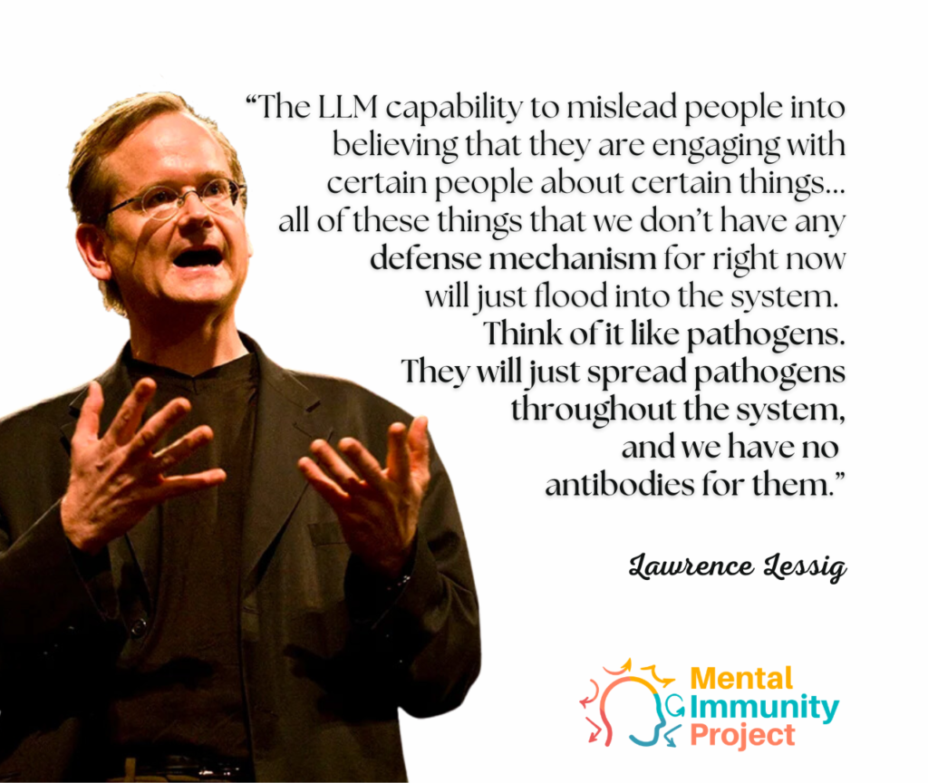 “The LLM capability to mislead people into believing that they are engaging with certain people about certain things... all of these things that we don’t have any defense mechanism for right now will just flood into the system. They will just spread pathogens throughout the system, and we have no antibodies for them.”
Lawrence Lessig