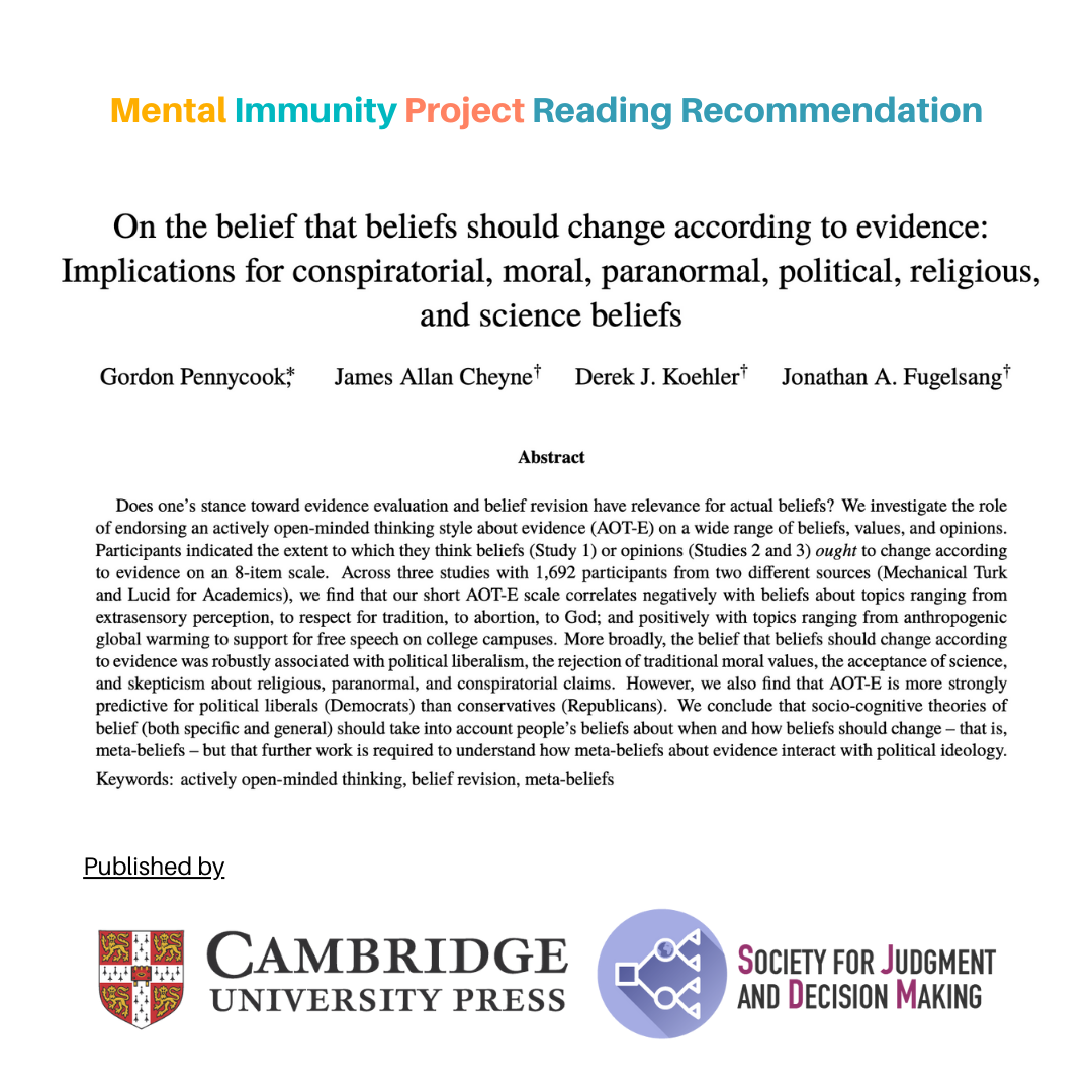 Mental Immunity Project Reading Recommendation
On the belief that beliefs should change according to evidence: Implications for conspiratorial, moral, paranormal, political, religious, and science beliefs
[authors and abstract thereafter]
Published by Cambridge University Press
Society for Judgement and Decision Making