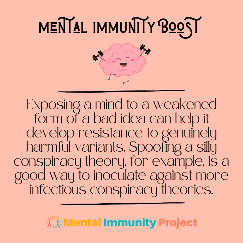 Mental Immunity Boost
Exposing a mind to a weakened form of a bad idea can help it develop resistance to genuinely harmful variants. Spoofing a silly conspiracy theory, for example, is a good way to inoculate against more infectious conspiracy theories.
Mental Immunity Project