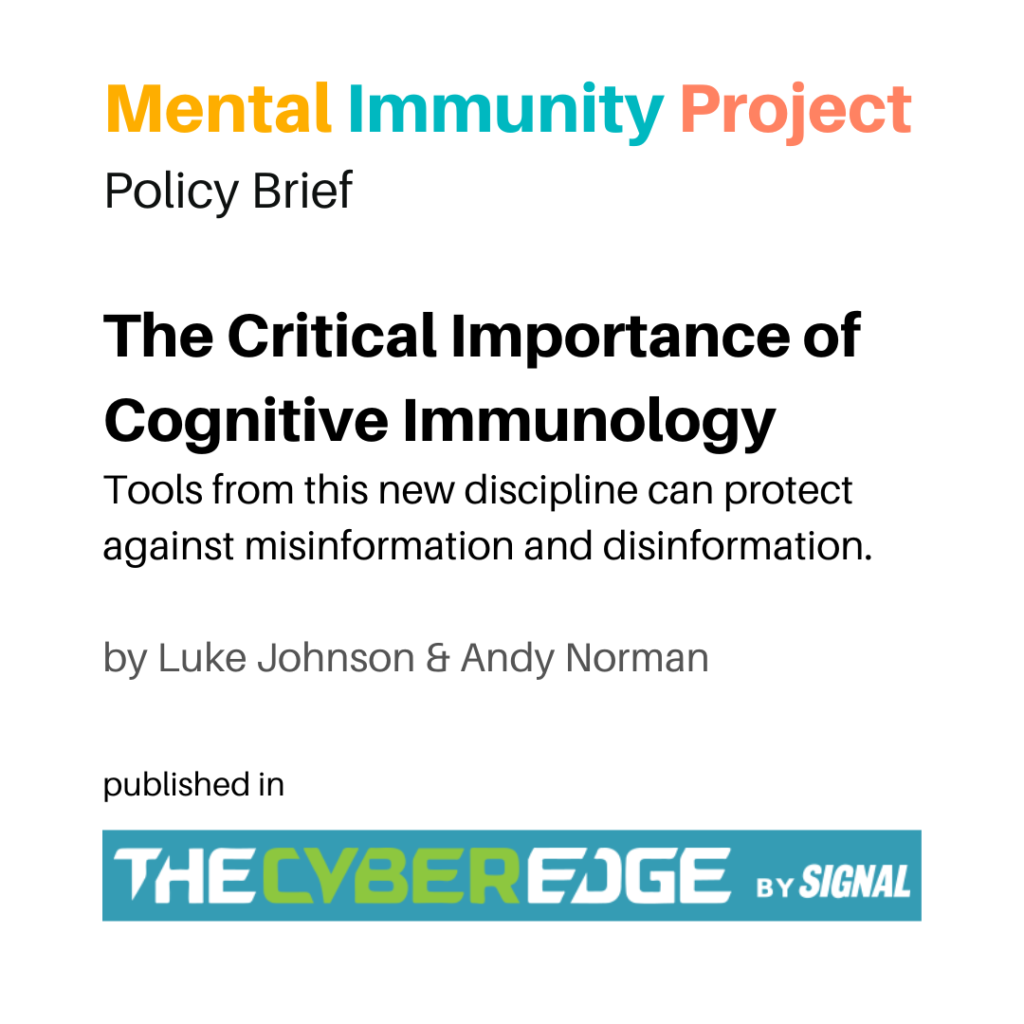 Mental Immunity Project
Policy Brief
The Critical Importance of Cognitive Immunology
Tools from this new discipline can protect against misinformation and disinformation.
by Luke Johnson & Andy Norman
published in TheCyberEdge by Signal